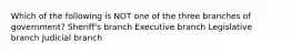 Which of the following is NOT one of the three branches of government? Sheriff's branch Executive branch Legislative branch Judicial branch