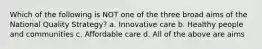 Which of the following is NOT one of the three broad aims of the National Quality Strategy? a. Innovative care b. Healthy people and communities c. Affordable care d. All of the above are aims