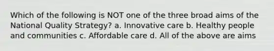 Which of the following is NOT one of the three broad aims of the National Quality Strategy? a. Innovative care b. Healthy people and communities c. Affordable care d. All of the above are aims