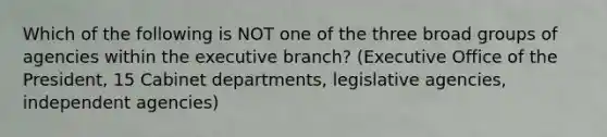 Which of the following is NOT one of the three broad groups of agencies within the executive branch? (Executive Office of the President, 15 Cabinet departments, legislative agencies, independent agencies)