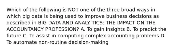 Which of the following is NOT one of the three broad ways in which big data is being used to improve business decisions as described in BIG DATA AND ANALY TICS: THE IMPACT ON THE ACCOUNTANCY PROFESSION? A. To gain insights B. To predict the future C. To assist in computing complex accounting problems D. To automate non-routine decision-making