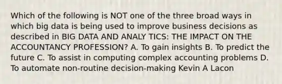 Which of the following is NOT one of the three broad ways in which big data is being used to improve business decisions as described in BIG DATA AND ANALY TICS: THE IMPACT ON THE ACCOUNTANCY PROFESSION? A. To gain insights B. To predict the future C. To assist in computing complex accounting problems D. To automate non-routine decision-making Kevin A Lacon