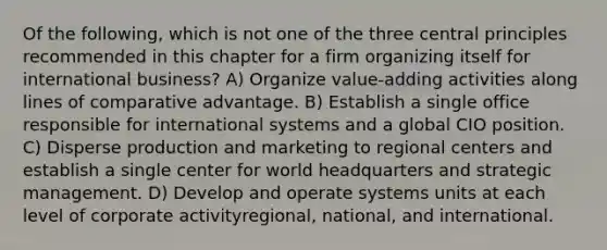 Of the following, which is not one of the three central principles recommended in this chapter for a firm organizing itself for international business? A) Organize value-adding activities along lines of comparative advantage. B) Establish a single office responsible for international systems and a global CIO position. C) Disperse production and marketing to regional centers and establish a single center for world headquarters and strategic management. D) Develop and operate systems units at each level of corporate activityregional, national, and international.