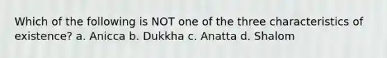 Which of the following is NOT one of the three characteristics of existence? a. Anicca b. Dukkha c. Anatta d. Shalom