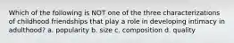 Which of the following is NOT one of the three characterizations of childhood friendships that play a role in developing intimacy in adulthood? a. popularity b. size c. composition d. quality