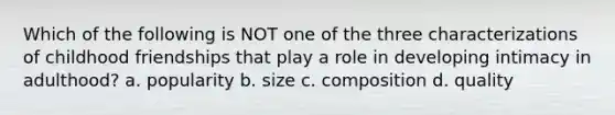 Which of the following is NOT one of the three characterizations of childhood friendships that play a role in developing intimacy in adulthood? a. popularity b. size c. composition d. quality