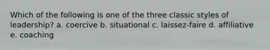 Which of the following is one of the three classic styles of leadership? a. coercive b. situational c. laissez-faire d. affiliative e. coaching