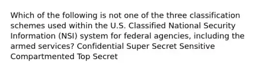 Which of the following is not one of the three classification schemes used within the U.S. Classified National Security Information (NSI) system for federal agencies, including the armed services? Confidential Super Secret Sensitive Compartmented Top Secret