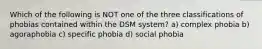 Which of the following is NOT one of the three classifications of phobias contained within the DSM system? a) complex phobia b) agoraphobia c) specific phobia d) social phobia