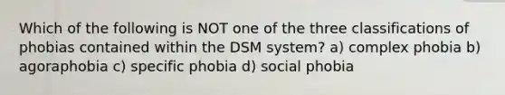 Which of the following is NOT one of the three classifications of phobias contained within the DSM system? a) complex phobia b) agoraphobia c) specific phobia d) social phobia