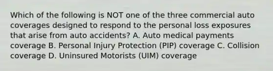 Which of the following is NOT one of the three commercial auto coverages designed to respond to the personal loss exposures that arise from auto accidents? A. Auto medical payments coverage B. Personal Injury Protection (PIP) coverage C. Collision coverage D. Uninsured Motorists (UIM) coverage