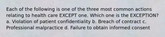 Each of the following is one of the three most common actions relating to health care EXCEPT one. Which one is the EXCEPTION? a. Violation of patient confidentiality b. Breach of contract c. Professional malpractice d. Failure to obtain informed consent