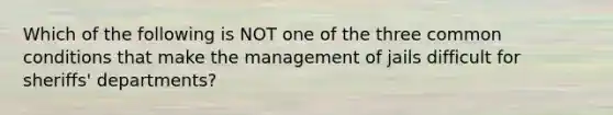 Which of the following is NOT one of the three common conditions that make the management of jails difficult for sheriffs' departments?