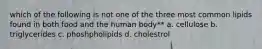 which of the following is not one of the three most common lipids found in both food and the human body** a. cellulose b. triglycerides c. phoshpholipids d. cholestrol