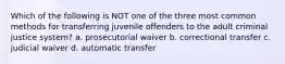 Which of the following is NOT one of the three most common methods for transferring juvenile offenders to the adult criminal justice system? a. prosecutorial waiver b. correctional transfer c. judicial waiver d. automatic transfer