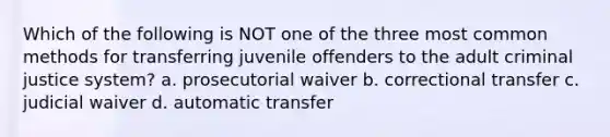 Which of the following is NOT one of the three most common methods for transferring juvenile offenders to the adult criminal justice system? a. prosecutorial waiver b. correctional transfer c. judicial waiver d. automatic transfer