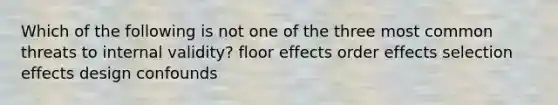 Which of the following is not one of the three most common threats to internal validity? floor effects order effects selection effects design confounds