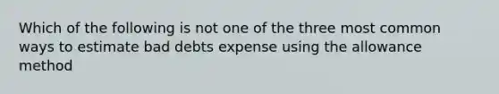 Which of the following is not one of the three most common ways to estimate bad debts expense using the allowance method