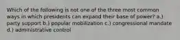 Which of the following is not one of the three most common ways in which presidents can expand their base of power? a.) party support b.) popular mobilization c.) congressional mandate d.) administrative control