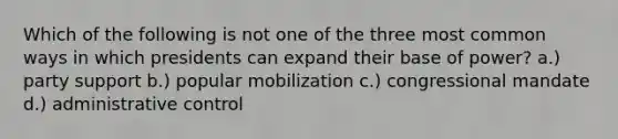 Which of the following is not one of the three most common ways in which presidents can expand their base of power? a.) party support b.) popular mobilization c.) congressional mandate d.) administrative control