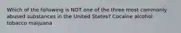 Which of the following is NOT one of the three most commonly abused substances in the United States? Cocaine alcohol tobacco maijuana
