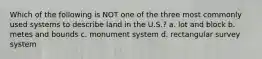 Which of the following is NOT one of the three most commonly used systems to describe land in the U.S.? a. lot and block b. metes and bounds c. monument system d. rectangular survey system