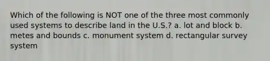 Which of the following is NOT one of the three most commonly used systems to describe land in the U.S.? a. lot and block b. metes and bounds c. monument system d. rectangular survey system