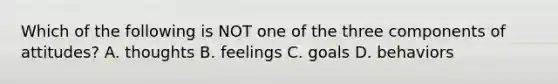 Which of the following is NOT one of the three components of attitudes? A. thoughts B. feelings C. goals D. behaviors