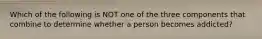 Which of the following is NOT one of the three components that combine to determine whether a person becomes addicted?