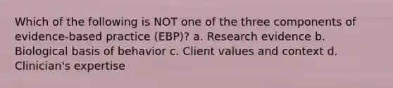 Which of the following is NOT one of the three components of evidence-based practice (EBP)? a. Research evidence b. Biological basis of behavior c. Client values and context d. Clinician's expertise