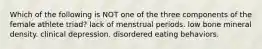 Which of the following is NOT one of the three components of the female athlete triad? lack of menstrual periods. low bone mineral density. clinical depression. disordered eating behaviors.