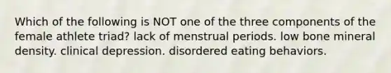 Which of the following is NOT one of the three components of the female athlete triad? lack of menstrual periods. low bone mineral density. clinical depression. disordered eating behaviors.