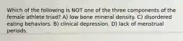 Which of the following is NOT one of the three components of the female athlete triad? A) low bone mineral density. C) disordered eating behaviors. B) clinical depression. D) lack of menstrual periods.