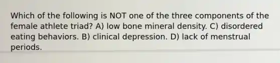 Which of the following is NOT one of the three components of the female athlete triad? A) low bone mineral density. C) disordered eating behaviors. B) clinical depression. D) lack of menstrual periods.