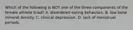 Which of the following is NOT one of the three components of the female athlete triad? A. disordered eating behaviors. B. low bone mineral density. C. clinical depression. D. lack of menstrual periods.