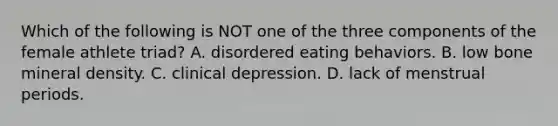 Which of the following is NOT one of the three components of the female athlete triad? A. disordered eating behaviors. B. low bone mineral density. C. clinical depression. D. lack of menstrual periods.