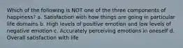 Which of the following is NOT one of the three components of happiness? a. Satisfaction with how things are going in particular life domains b. High levels of positive emotion and low levels of negative emotion c. Accurately perceiving emotions in oneself d. Overall satisfaction with life