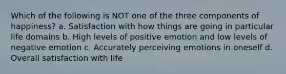 Which of the following is NOT one of the three components of happiness? a. Satisfaction with how things are going in particular life domains b. High levels of positive emotion and low levels of negative emotion c. Accurately perceiving emotions in oneself d. Overall satisfaction with life