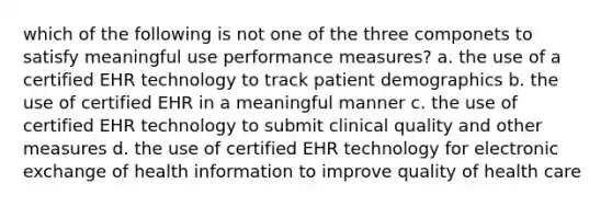 which of the following is not one of the three componets to satisfy meaningful use performance measures? a. the use of a certified EHR technology to track patient demographics b. the use of certified EHR in a meaningful manner c. the use of certified EHR technology to submit clinical quality and other measures d. the use of certified EHR technology for electronic exchange of health information to improve quality of health care