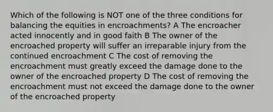 Which of the following is NOT one of the three conditions for balancing the equities in encroachments? A The encroacher acted innocently and in good faith B The owner of the encroached property will suffer an irreparable injury from the continued encroachment C The cost of removing the encroachment must greatly exceed the damage done to the owner of the encroached property D The cost of removing the encroachment must not exceed the damage done to the owner of the encroached property