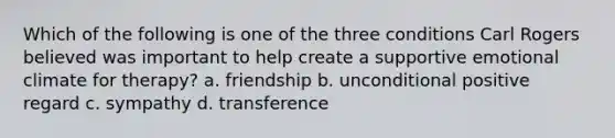 Which of the following is one of the three conditions Carl Rogers believed was important to help create a supportive emotional climate for therapy? a. friendship b. unconditional positive regard c. sympathy d. transference