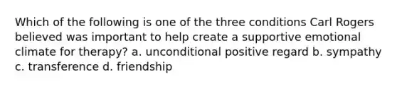 Which of the following is one of the three conditions Carl Rogers believed was important to help create a supportive emotional climate for therapy? a. unconditional positive regard b. sympathy c. transference d. friendship