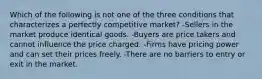 Which of the following is not one of the three conditions that characterizes a perfectly competitive​ market? -Sellers in the market produce identical goods. -Buyers are price takers and cannot influence the price charged. -Firms have pricing power and can set their prices freely. -There are no barriers to entry or exit in the market.