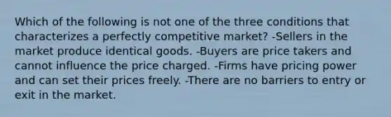 Which of the following is not one of the three conditions that characterizes a perfectly competitive​ market? -Sellers in the market produce identical goods. -Buyers are price takers and cannot influence the price charged. -Firms have pricing power and can set their prices freely. -There are no barriers to entry or exit in the market.