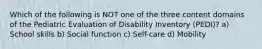 Which of the following is NOT one of the three content domains of the Pediatric Evaluation of Disability Inventory (PEDI)? a) School skills b) Social function c) Self-care d) Mobility