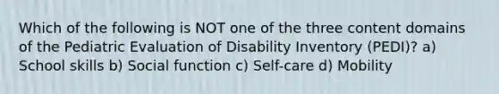 Which of the following is NOT one of the three content domains of the Pediatric Evaluation of Disability Inventory (PEDI)? a) School skills b) Social function c) Self-care d) Mobility