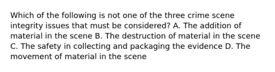 Which of the following is not one of the three crime scene integrity issues that must be considered? A. The addition of material in the scene B. The destruction of material in the scene C. The safety in collecting and packaging the evidence D. The movement of material in the scene