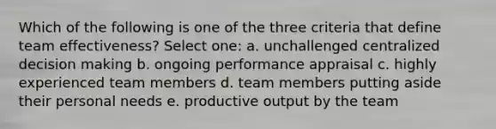 Which of the following is one of the three criteria that define team effectiveness? Select one: a. unchallenged centralized decision making b. ongoing performance appraisal c. highly experienced team members d. team members putting aside their personal needs e. productive output by the team