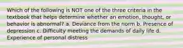 Which of the following is NOT one of the three criteria in the textbook that helps determine whether an emotion, thought, or behavior is abnormal? a. Deviance from the norm b. Presence of depression c. Difficulty meeting the demands of daily life d. Experience of personal distress