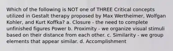 Which of the following is NOT one of THREE Critical concepts utilized in Gestalt therapy proposed by Max Wertheimer, Wolfgan Kohler, and Kurt Koffka? a. Closure - the need to complete unfinished figures Power b. Proximity - we organize visual stimuli based on their distance from each other. c. Similarity - we group elements that appear similar. d. Accomplishment